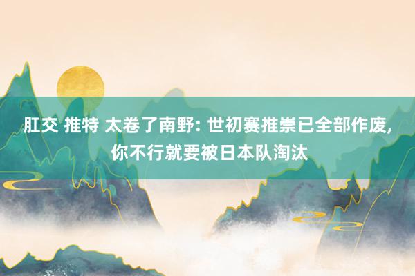 肛交 推特 太卷了南野: 世初赛推崇已全部作废, 你不行就要被日本队淘汰