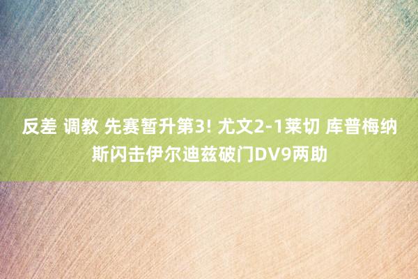 反差 调教 先赛暂升第3! 尤文2-1莱切 库普梅纳斯闪击伊