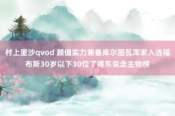 村上里沙qvod 颜值实力兼备库尔图瓦浑家入选福布斯30岁以下30位了得东说念主物榜