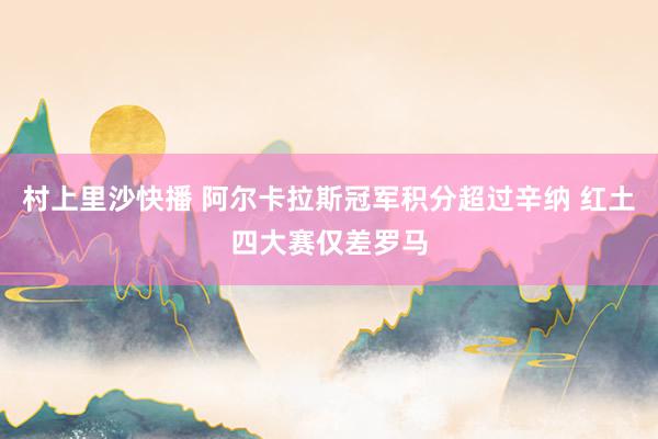 村上里沙快播 阿尔卡拉斯冠军积分超过辛纳 红土四大赛仅差罗马