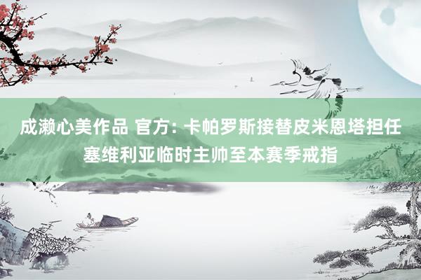 成濑心美作品 官方: 卡帕罗斯接替皮米恩塔担任塞维利亚临时主帅至本赛季戒指