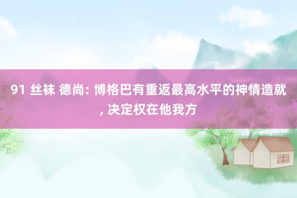 91 丝袜 德尚: 博格巴有重返最高水平的神情造就, 决定权