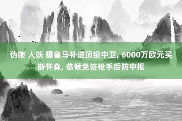 伪娘 人妖 曝皇马补进顶级中卫, 6000万欧元买断怀森, 恭候免签枪手后防中枢