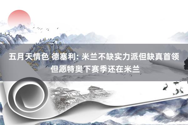 五月天情色 德塞利: 米兰不缺实力派但缺真首领 但愿特奥下赛