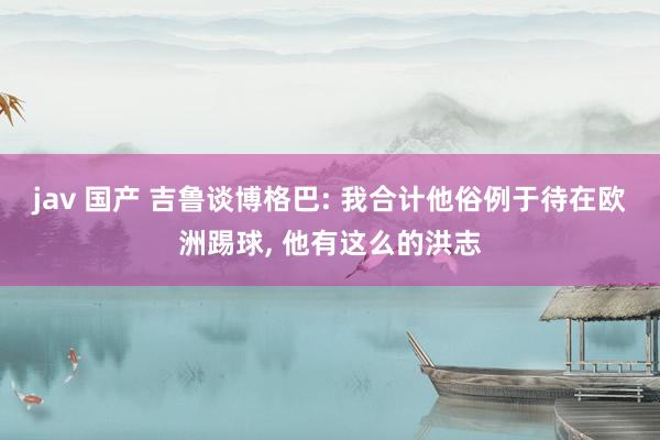 jav 国产 吉鲁谈博格巴: 我合计他俗例于待在欧洲踢球, 他有这么的洪志