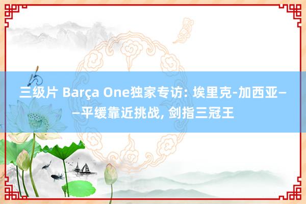 三级片 Barça One独家专访: 埃里克-加西亚——平缓靠近挑战, 剑指三冠王