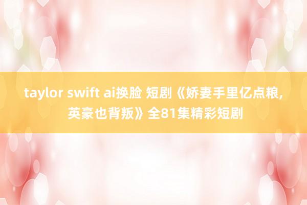 taylor swift ai换脸 短剧《娇妻手里亿点粮, 英豪也背叛》全81集精彩短剧