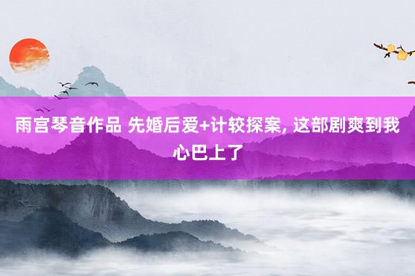 雨宫琴音作品 先婚后爱+计较探案, 这部剧爽到我心巴上了