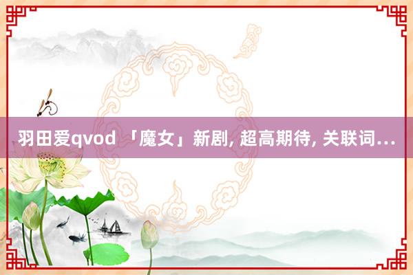 羽田爱qvod 「魔女」新剧, 超高期待, 关联词…