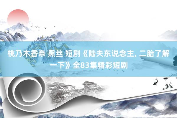 桃乃木香奈 黑丝 短剧《陆夫东说念主, 二胎了解一下》全83