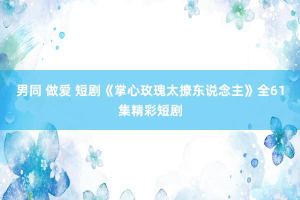 男同 做爱 短剧《掌心玫瑰太撩东说念主》全61集精彩短剧
