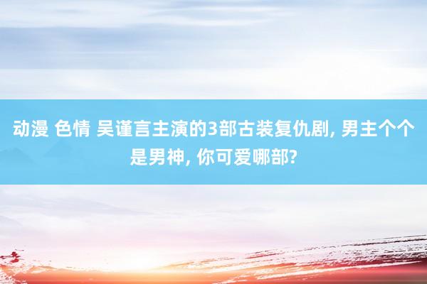 动漫 色情 吴谨言主演的3部古装复仇剧, 男主个个是男神, 你可爱哪部?