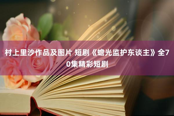 村上里沙作品及图片 短剧《蟾光监护东谈主》全70集精彩短剧