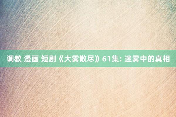 调教 漫画 短剧《大雾散尽》61集: 迷雾中的真相