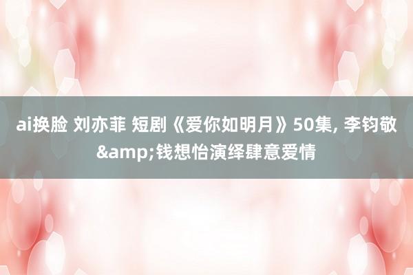 ai换脸 刘亦菲 短剧《爱你如明月》50集, 李钧敬&