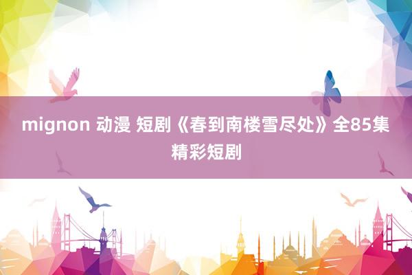 mignon 动漫 短剧《春到南楼雪尽处》全85集精彩短剧