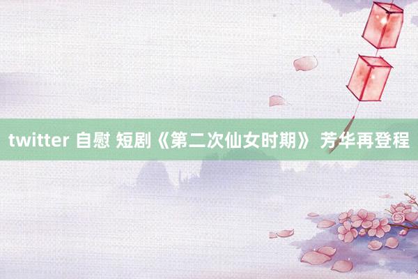 twitter 自慰 短剧《第二次仙女时期》 芳华再登程