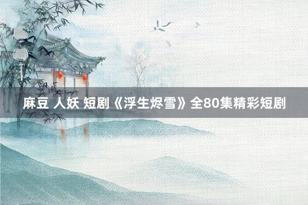 麻豆 人妖 短剧《浮生烬雪》全80集精彩短剧