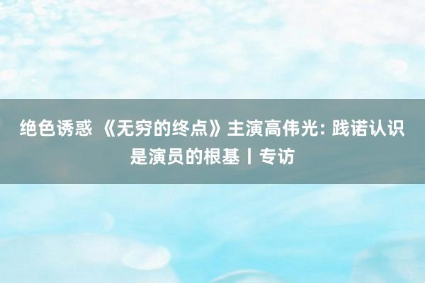 绝色诱惑 《无穷的终点》主演高伟光: 践诺认识是演员的根基丨