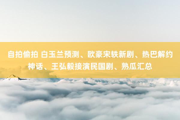 自拍偷拍 白玉兰预测、欧豪宋轶新剧、热巴解约神话、王弘毅接演