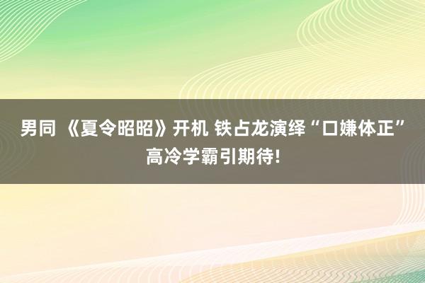 男同 《夏令昭昭》开机 铁占龙演绎“口嫌体正”高冷学霸引期待!