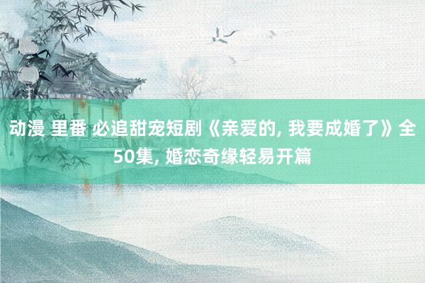 动漫 里番 必追甜宠短剧《亲爱的, 我要成婚了》全50集, 