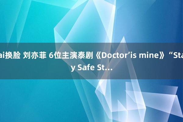 ai换脸 刘亦菲 6位主演泰剧《Doctor’is mine》“Stay Safe St...