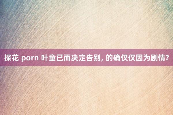 探花 porn 叶童已而决定告别, 的确仅仅因为剧情?