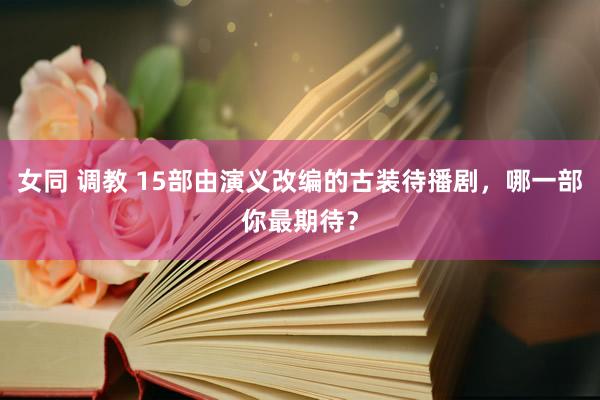 女同 调教 15部由演义改编的古装待播剧，哪一部你最期待？