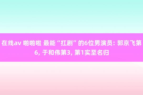 在线av 啪啪啦 最能“扛剧”的6位男演员: 郭京飞第6, 