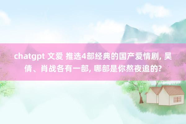 chatgpt 文爱 推选4部经典的国产爱情剧, 吴倩、肖战各有一部, 哪部是你熬夜追的?