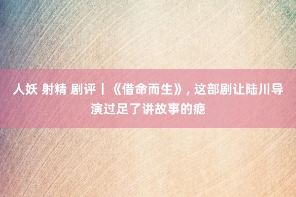 人妖 射精 剧评丨《借命而生》, 这部剧让陆川导演过足了讲故事的瘾