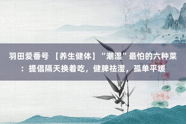 羽田爱番号 【养生健体】“潮湿”最怕的六种菜：提倡隔天换着吃，健脾祛湿，孤单平缓