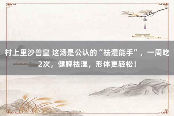 村上里沙兽皇 这汤是公认的“祛湿能手”，一周吃2次，健脾祛湿