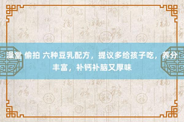 澡堂 偷拍 六种豆乳配方，提议多给孩子吃，养分丰富，补钙补脑又厚味