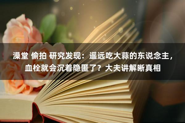 澡堂 偷拍 研究发现：遥远吃大蒜的东说念主，血栓就会沉着隐匿了？大夫讲解晰真相