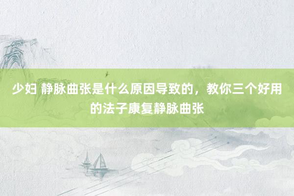 少妇 静脉曲张是什么原因导致的，教你三个好用的法子康复静脉曲