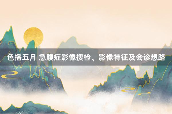 色播五月 急腹症影像搜检、影像特征及会诊想路