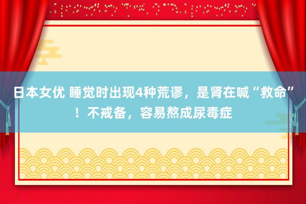 日本女优 睡觉时出现4种荒谬，是肾在喊“救命”！不戒备，容易熬成尿毒症