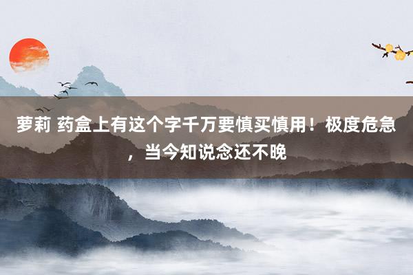 萝莉 药盒上有这个字千万要慎买慎用！极度危急，当今知说念还不