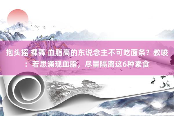抱头摇 裸舞 血脂高的东说念主不可吃面条？教唆：若思涌现血脂，尽量隔离这6种素食