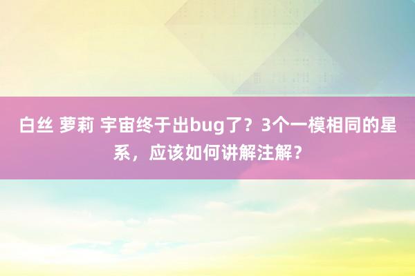 白丝 萝莉 宇宙终于出bug了？3个一模相同的星系，应该如何讲解注解？