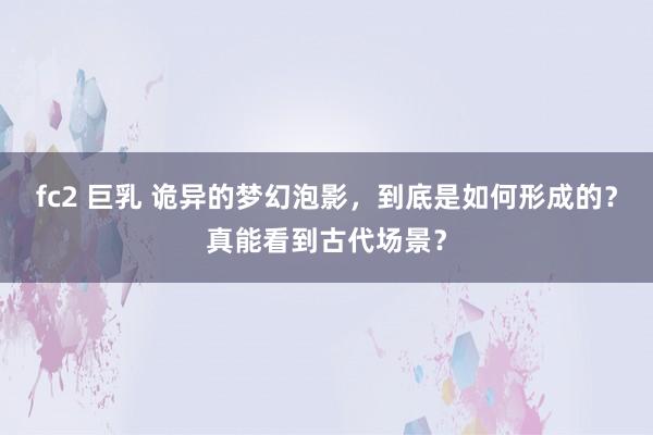 fc2 巨乳 诡异的梦幻泡影，到底是如何形成的？真能看到古代