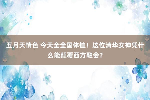 五月天情色 今天全全国体恤！这位清华女神凭什么能颠覆西方融会？