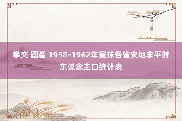 拳交 國產 1958-1962年寰球各省灾地非平时东说念主口
