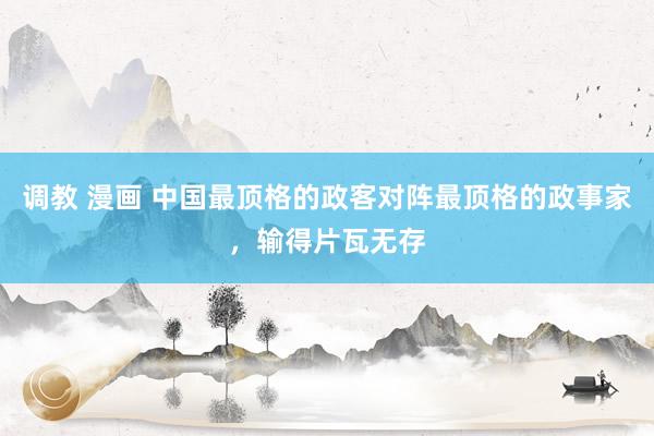 调教 漫画 中国最顶格的政客对阵最顶格的政事家，输得片瓦无存