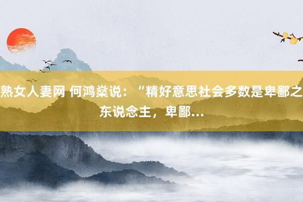 熟女人妻网 何鸿燊说:“精好意思社会多数是卑鄙之东说念主,卑鄙...