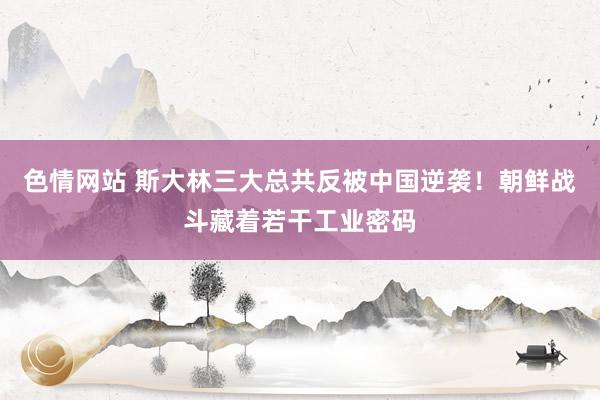 色情网站 斯大林三大总共反被中国逆袭！朝鲜战斗藏着若干工业密码