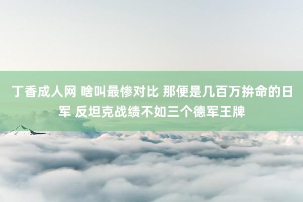 丁香成人网 啥叫最惨对比 那便是几百万拚命的日军 反坦克战绩不如三个德军王牌