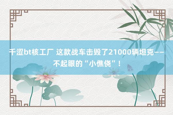 千涩bt核工厂 这款战车击毁了21000辆坦克——不起眼的“